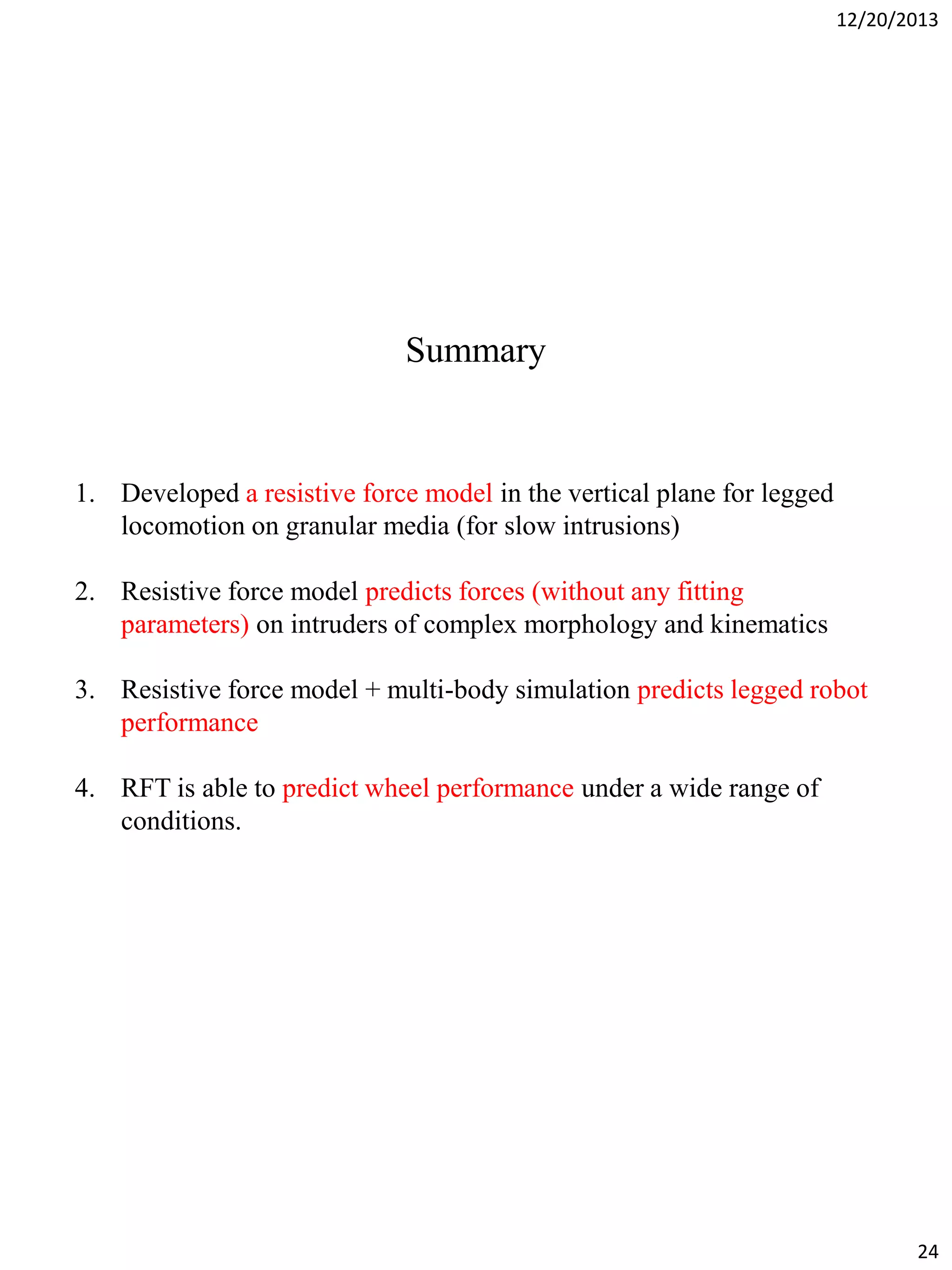12/20/2013

Summary

1. Developed a resistive force model in the vertical plane for legged
locomotion on granular media (for slow intrusions)
2. Resistive force model predicts forces (without any fitting
parameters) on intruders of complex morphology and kinematics
3. Resistive force model + multi-body simulation predicts legged robot
performance
4. RFT is able to predict wheel performance under a wide range of
conditions.

24

 