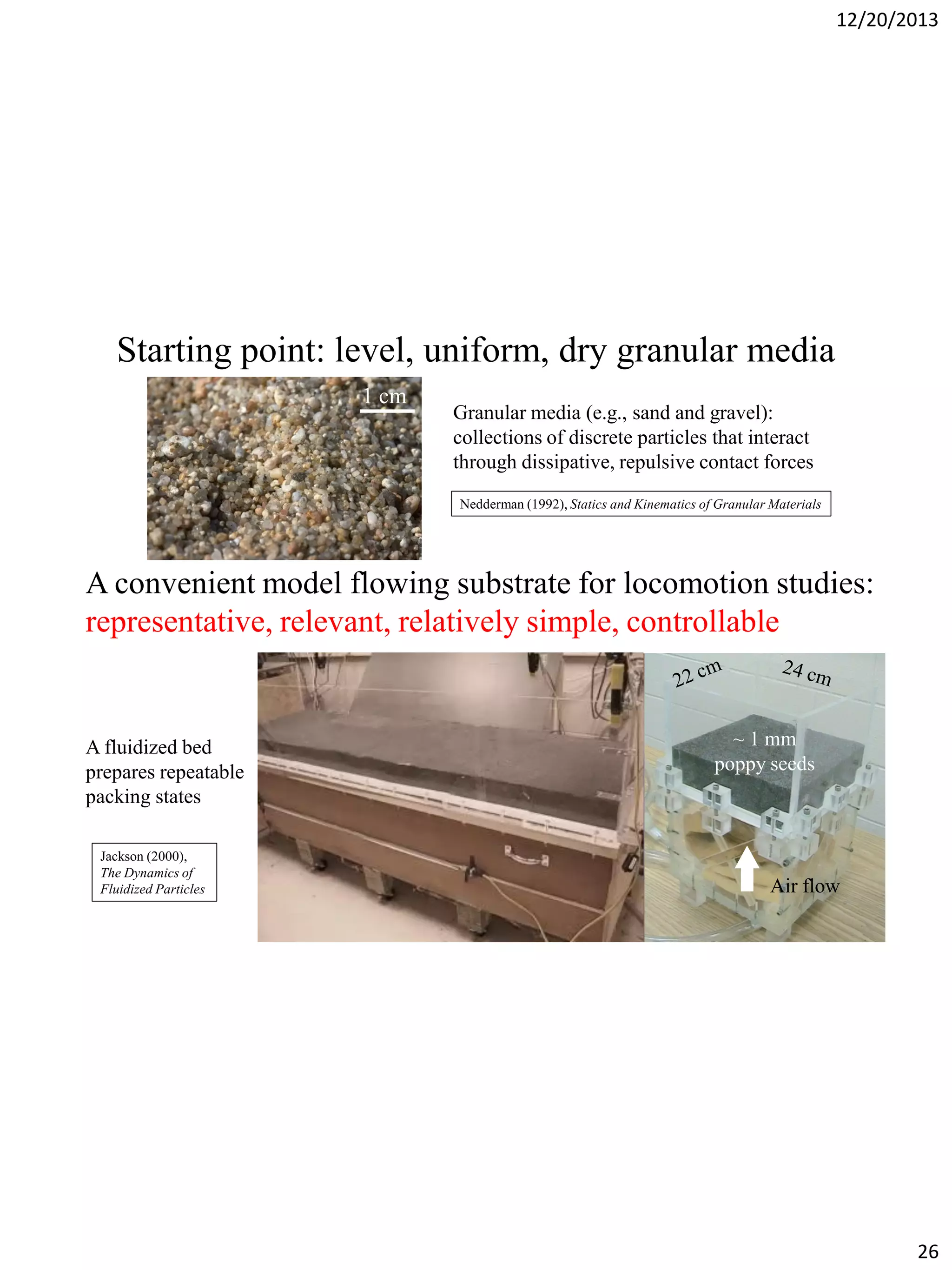 12/20/2013

Starting point: level, uniform, dry granular media
1 cm

Granular media (e.g., sand and gravel):
collections of discrete particles that interact
through dissipative, repulsive contact forces
Nedderman (1992), Statics and Kinematics of Granular Materials

A convenient model flowing substrate for locomotion studies:
representative, relevant, relatively simple, controllable

~ 1 mm
poppy seeds

A fluidized bed
prepares repeatable
packing states
Air flow
Jackson (2000),
The Dynamics of
Fluidized Particles

Air flow

26

 
