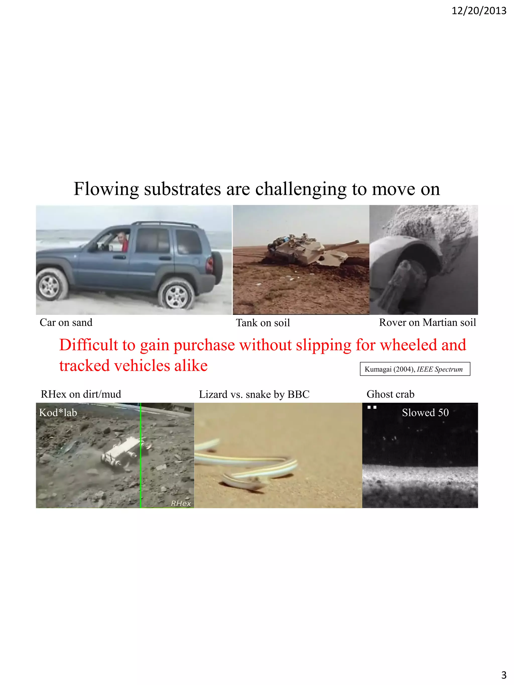 12/20/2013

Flowing substrates are challenging to move on

JPL
Car on sand

Tank on soil

Rover on Martian soil

Difficult to gain purchase without slipping for wheeled and
tracked vehicles alike
Kumagai (2004), IEEE Spectrum
RHex on dirt/mud
Kod*lab

Lizard vs. snake by BBC

Ghost crab
Slowed 50

3

 