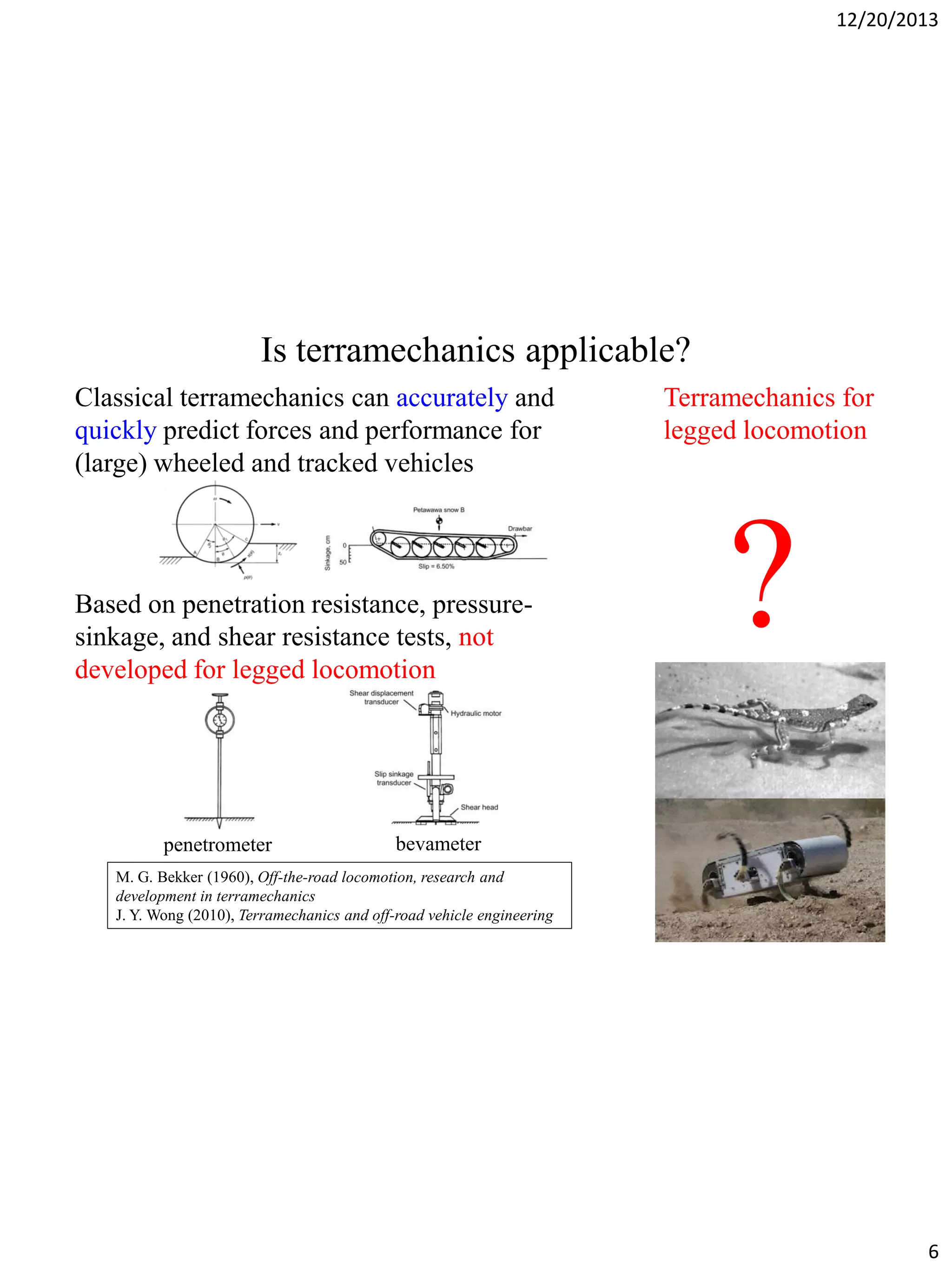 12/20/2013

Is terramechanics applicable?
Classical terramechanics can accurately and
quickly predict forces and performance for
(large) wheeled and tracked vehicles

Based on penetration resistance, pressuresinkage, and shear resistance tests, not
developed for legged locomotion

penetrometer

Terramechanics for
legged locomotion

?

bevameter

M. G. Bekker (1960), Off-the-road locomotion, research and
development in terramechanics
J. Y. Wong (2010), Terramechanics and off-road vehicle engineering

6

 