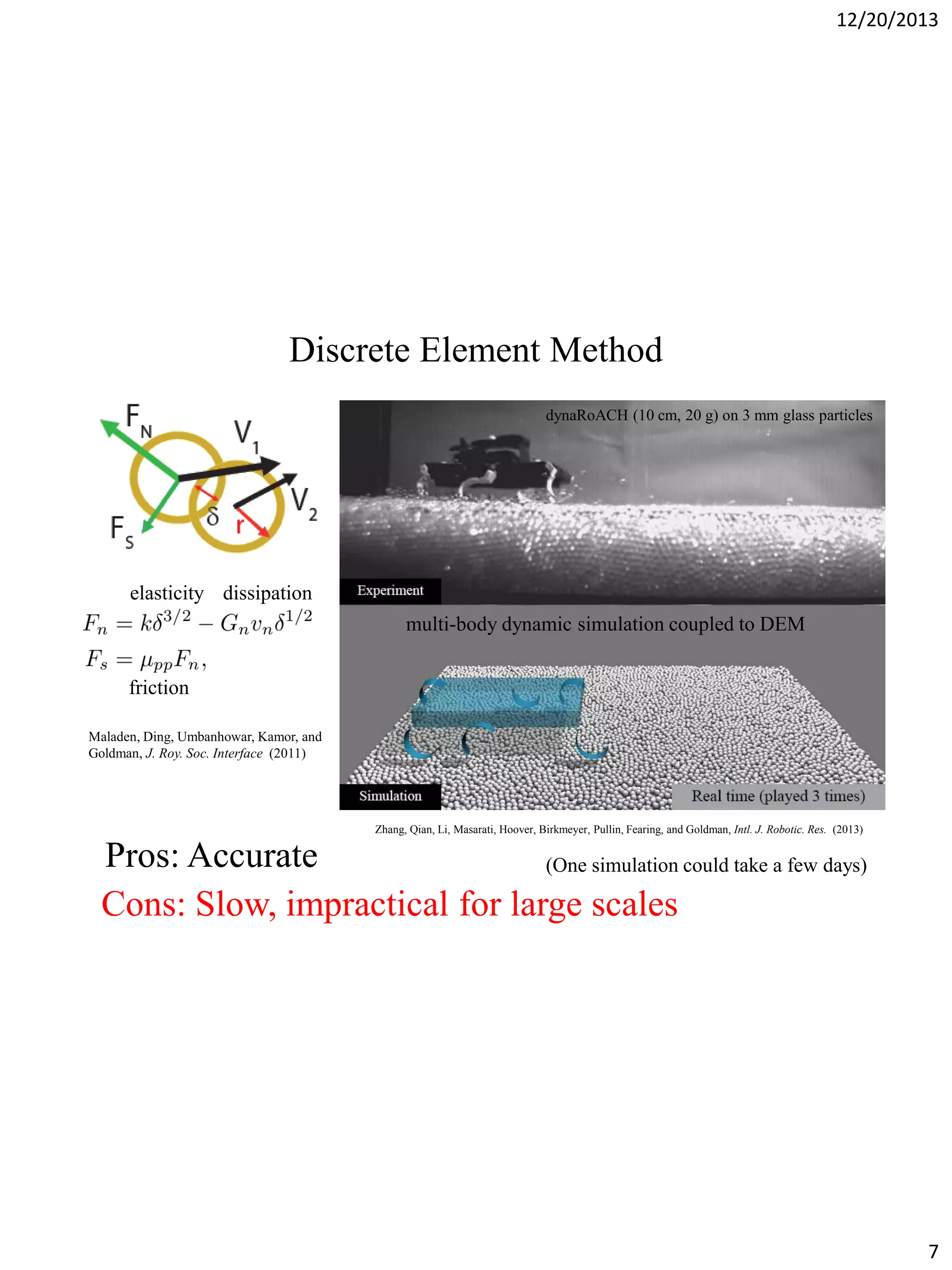 12/20/2013

Discrete Element Method
dynaRoACH (10 cm, 20 g) on 3 mm glass particles

elasticity dissipation
multi-body dynamic simulation coupled to DEM
friction
Maladen, Ding, Umbanhowar, Kamor, and
Goldman, J. Roy. Soc. Interface (2011)

Zhang, Qian, Li, Masarati, Hoover, Birkmeyer, Pullin, Fearing, and Goldman, Intl. J. Robotic. Res. (2013)

Pros: Accurate
(One simulation could take a few days)
Cons: Slow, impractical for large scales

7

 