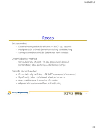 12/20/2013

Recap
Bekker method
– Extremely computationally efficient: ~43x10-3 cpu seconds
– Poor prediction of wheel performance using soil test tuning
– Some parameters cannot be determined from soil tests

Dynamic Bekker method
– Computationally efficient: ~45 cpu seconds/sim second
– Similar steady-state performance to Bekker method

Discrete element method
–
–
–
–

Computationally inefficient: ~24.5x104 cpu seconds/sim second
Significantly better prediction of wheel performance
Also provides some time-series information
All parameters determined from soil test tuning

20

20

 