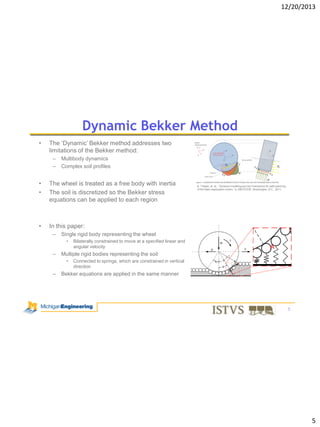 12/20/2013

Dynamic Bekker Method
•

The ‘Dynamic’ Bekker method addresses two
limitations of the Bekker method:
–
–

Multibody dynamics
Complex soil profiles

•
•

The wheel is treated as a free body with inertia
The soil is discretized so the Bekker stress
equations can be applied to each region

•

In this paper:
–

Single rigid body representing the wheel
•

–

Bilaterally constrained to move at a specified linear and
angular velocity

Multiple rigid bodies representing the soil
•

–

B. Trease, et. al., “Dynamic modeling and soil mechanics for path planning
of the Mars exploration rovers,” in IDETC/CIE, Washington, D.C., 2011.

Connected to springs, which are constrained in vertical
direction

Bekker equations are applied in the same manner

5

5

 