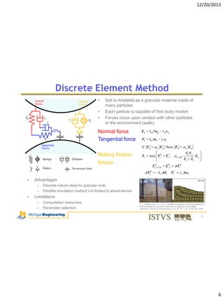 12/20/2013

Discrete Element Method
•
•
•

Soil is modeled as a granular material made of
many particles
Each particle is capable of free body motion
Forces occur upon contact with other particles
or the environment (walls)

Normal force
Tangential force

Fn

k n nij

Ft

k t Δst

if Ft

Rolling friction
torque

Fn then Ft

c

min Trk

Tr ,
Tr,kt

t

k r Δθr

c

Fn

Ri R j
r, eff

Ri

Rj

Fn

ΔTrk
Tr

r Δωr

Advantages
–
–

•

t vt

Tr,k t+

Tr

ΔTrk

•

n vn

Discrete nature ideal for granular soils
Flexible simulation method not limited to wheel-terrain

Limitations
–
–

Computation resources
Parameter selection

C. J. Coetzee and D. N. J. Els, “Calibration of granular material parameters for
DEM modelling and numercal verification by blade–granular material
interaction,” Journal of Terramechanics, vol. 46, no. 1, pp. 15–26, Feb. 2009.

6

6

 
