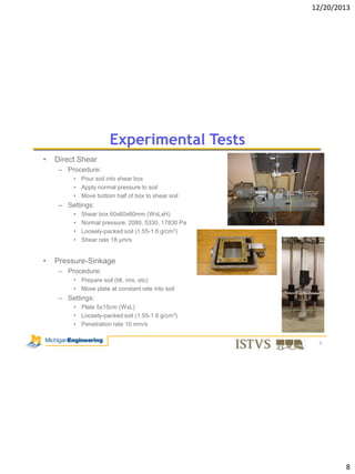 12/20/2013

Experimental Tests
•

Direct Shear
– Procedure:
• Pour soil into shear box
• Apply normal pressure to soil
• Move bottom half of box to shear soil

– Settings:
•
•
•
•

•

Shear box 60x60x60mm (WxLxH)
Normal pressure: 2080, 5330, 17830 Pa
Loosely-packed soil (1.55-1.6 g/cm3)
Shear rate 18 μm/s

Pressure-Sinkage
– Procedure:
• Prepare soil (till, mix, etc)
• Move plate at constant rate into soil

– Settings:
• Plate 5x15cm (WxL)
• Loosely-packed soil (1.55-1.6 g/cm3)
• Penetration rate 10 mm/s
8

8

 