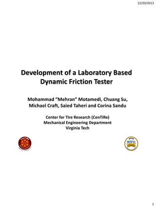 12/20/2013

Development of a Laboratory Based
Dynamic Friction Tester
Mohammad “Mehran” Motamedi, Chuang Su,
Michael Craft, Saied Taheri and Corina Sandu
Center for Tire Research (CenTiRe)
Mechanical Engineering Department
Virginia Tech

1

 