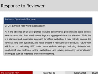 Response to Reviewer
Mr. Hemanth M P Paper ID: 83 ICCIDS 2026 15/20
Reviewer: Question & Response
Q: Q1. Limited real-world applicability.
A: In the absence of full user profiles in public benchmarks, personal and social context
were reconstructed from session-level logs and aggregate interaction statistics. While this
is a standard and reasonable approach for offline evaluation, it may not fully capture the
richness, long-term dynamics, and noise present in real-world user behavior. Future work
will focus on validating SIW under more realistic settings, including datasets with
longitudinal user histories, online evaluations, and privacy-preserving personalization
techniques such as federated or on-device learning.
 