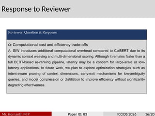 Response to Reviewer
Mr. Hemanth M P Paper ID: 83 ICCIDS 2026 16/20
Reviewer: Question & Response
Q: Computational cost and efficiency trade-offs
A: SIW introduces additional computational overhead compared to ColBERT due to its
dynamic context weaving and multi-dimensional scoring. Although it remains faster than a
full BERT-based re-ranking pipeline, latency may be a concern for large-scale or low-
latency applications. In future work, we plan to explore optimization strategies such as
intent-aware pruning of context dimensions, early-exit mechanisms for low-ambiguity
queries, and model compression or distillation to improve efficiency without significantly
degrading effectiveness.
 