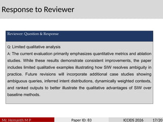 Response to Reviewer
Mr. Hemanth M P Paper ID: 83 ICCIDS 2026 17/20
Reviewer: Question & Response
Q: Limited qualitative analysis
A: The current evaluation primarily emphasizes quantitative metrics and ablation
studies. While these results demonstrate consistent improvements, the paper
includes limited qualitative examples illustrating how SIW resolves ambiguity in
practice. Future revisions will incorporate additional case studies showing
ambiguous queries, inferred intent distributions, dynamically weighted contexts,
and ranked outputs to better illustrate the qualitative advantages of SIW over
baseline methods.
 