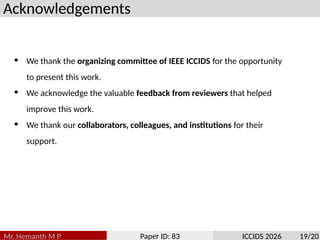 Acknowledgements
Mr. Hemanth M P Paper ID: 83 ICCIDS 2026 19/20
• We thank the organizing committee of IEEE ICCIDS for the opportunity
to present this work.
• We acknowledge the valuable feedback from reviewers that helped
improve this work.
• We thank our collaborators, colleagues, and institutions for their
support.
 