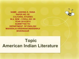 Topic
American Indian Literature
NAME: JANKIBA K. RANA
PAPER NO: 8C
CULTURAL STUDIES
M.A. SEM – II ROLL NO: 09
YEAR 2014-2015
SUBMITTED TO:
DEPARTMENT OF ENGLISH
MAHARAJA KRISHNAKUMARSINHJI
BHAVNAGAR
 