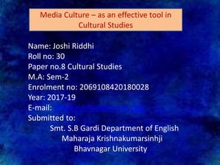Name: Joshi Riddhi
Roll no: 30
Paper no.8 Cultural Studies
M.A: Sem-2
Enrolment no: 2069108420180028
Year: 2017-19
E-mail: Www.riddhij8@gmail.com
Submitted to:
Smt. S.B Gardi Department of English
Maharaja Krishnakumarsinhji
Bhavnagar University
Media Culture – as an effective tool in
Cultural Studies
 