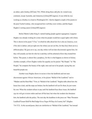 an editor, and a busboy (DiYanni 701). While doing these odd jobs, he visited every

continent, except Australia, and Antarctica (LibraryOfCongress). It was while he was

working as a busboy in a hotel in Washington D.C. that he slipped a couple of his poems to

the poet Vachel Lindsay, who recognized how well they were written, and this began

Hughes’s writing career (LibraryOfCongress).


        Before Martin Luther King Jr. started leading people against segregation, Langston

Hughes was already wishing for a time when his people would have equal rights with whites.

This is shown in his poem “I Too,” in which he talks about how he is also an America, even

if his skin is darker, and yet right now the whites can not see this, for they have them eat in a

different place. He goes on to say, one day whites will not dare discriminate against him, for

they will actually see him for who he is and they will be ashamed of how they treated him

before. This poem, is almost like a prophecy, for this is what happens as shown in history.

Another example, of how Hughes wishes for equality are his poems “My People.” In “My

People,” he compares the beauty of the night, stars and sun to his people, saying they are

beautiful people too.

        Another issue Hughes shows in racism is how the landlords and rent men

discriminate against African Americans, in his poems “Ballad of the Landlord,” and in

“Madam and the Rent Man.” First, in “Ballad of the Landlord,” Hughes talks about how the

house has a leak, and the steps are broken, but the landlord will not fix them, he just wants

his rent. When the resident refuses to pay until the landlord fixes these issues, the landlord

says he will get eviction orders and turn off the heat; but when the resident also threatens

him, the landlord calls the police. The next day the headlines in the press are “Man Threatens

Landlord/Tenant Held No Bail/Judge Gives Negro 90 Days In Country Jail” (Hughes

716-717). In the second poem, there are similarities to “Ballad of the Landlord,” but instead
 