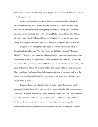 the tenant is a woman, and the ending leaves it open: we do not know what happens, if she is

evicted or goes to jail.

        During his lifetime, he wrote a few children books, such as The First Book for

Negroes, documentary works, historical works, dramatic pieces, which included plays,

musicals, and operettas, his own autobiography, edited books, poetry books, radio and

television scripts, translated other poetry books, and had a weekly column in the Chicago

Defender called “Simple ” (LibraryOfCongress) (DiYanni 701). It was for his versatile

ability in writing that made him a great model for writers, not just for Africa Americans.

        Hughes was also an important influence in the Harlem Renaissance, which he

basically defined in his essay, "The Negro Artist and the Racial Mountain" ("Langston

Hughes"). This term is used to describe a blossoming of African-American literature, music,

dance and art in the 1920s, mainly in the Harlem district of New York City (DiYanni 700).

The Harlem Renaissance was portraits of black life in America, Black American culture, and

racial pride among African Americans (“Harlem Renaissance”). This is where jazz and the

blues came from. Hughes used these influences to write some of his poetry, such as in the

stanza form of the blues (DiYanni 702). An example of this would be in “Trumpet Player,”

and in “Same in Blues.”

        Langston Hughes played an important role in the Harlem Renaissance, which

portrays of black life in America, Black American culture, and racial pride among African

Americans (“Harlem Renaissance”). He also was a good model for Africa American writers

and other writers too, for he was very versatile writer, he could write poetry, children’s

books, and documentaries. His poetry has a common theme about racism, and the

discrimination against African Americans, because this is what was happening in his life.
 