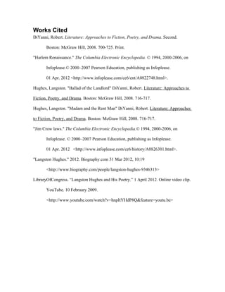 Works Cited
DiYanni, Robert. Literature: Approaches to Fiction, Poetry, and Drama. Second.

       Boston: McGraw Hill, 2008. 700-725. Print.

"Harlem Renaissance." The Columbia Electronic Encyclopedia. © 1994, 2000-2006, on

       Infoplease.© 2000–2007 Pearson Education, publishing as Infoplease.

       01 Apr. 2012 <http://www.infoplease.com/ce6/ent/A0822748.html>.

Hughes, Langston. "Ballad of the Landlord" DiYanni, Robert. Literature: Approaches to

Fiction, Poetry, and Drama. Boston: McGraw Hill, 2008. 716-717.

Hughes, Langston. "Madam and the Rent Man" DiYanni, Robert. Literature: Approaches

to Fiction, Poetry, and Drama. Boston: McGraw Hill, 2008. 716-717.

"Jim Crow laws." The Columbia Electronic Encyclopedia.© 1994, 2000-2006, on

       Infoplease. © 2000–2007 Pearson Education, publishing as Infoplease.

       01 Apr. 2012 <http://www.infoplease.com/ce6/history/A0826301.html>.

"Langston Hughes." 2012. Biography.com 31 Mar 2012, 10:19

       <http://www.biography.com/people/langston-hughes-9346313>

LibraryOfCongress. “Langston Hughes and His Poetry.” 1 April 2012. Online video clip.

       YouTube. 10 February 2009.

       <http://www.youtube.com/watch?v=hnpItYHdP8Q&feature=youtu.be>
 