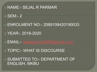  NAME:- SEJAL R PARMAR
 SEM:- 2
 ENROLMENT NO:- 2069108420190033
 YEAR:- 2018-2020
 EMAIL:- sejalparmar095@gmail.com
 TOPIC:- WHAT IS DISCOURSE
 SUBMITTED TO:- DEPARTMENT OF
ENGLISH, MKBU
 