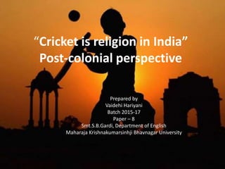 “Cricket is religion in India”
Post-colonial perspective
Prepared by
Vaidehi Hariyani
Batch 2015-17
Paper – 8
Smt.S.B.Gardi, Department of English
Maharaja Krishnakumarsinhji Bhavnagar University
 