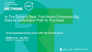 In The Driver’s Seat: Ford Motor Embraces Big
Data to Understand Path to Purchase

To be presented at this year’s ARF Re:Think Summit

MARCH 23 – 26 2014
MARRIOTT MARQUIS, NYC

@The_ARF #ARFRETHINK14

 