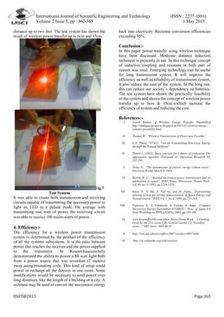 International Journal of Scientific Engineering and Technology (ISSN : 2277-1581)
Volume 2 Issue 5, pp : 362-365 1 May 2013
IJSET@2013 Page 365
distance up to two feet. The test system has shown the
result of wireless power transfer up to 6cm and 15cm.
Fig.7
Test System
It was able to create both transmission and receiving
circuits capable of transmitting the necessary power to
light an LED in a pulsed mode. On average with
transmitting one watt of power the receiving circuit
was able to receive 100 micro-watts of power.
4. Efficiency:-
The efficiency for a wireless power transmission
system is determined by the product of the efficiency
of all the systems subsystems. It is the ratio between
power that reaches the receiver and the power supplied
to the transmitter. In Researchsuccessfully
demonstrated the ability to power a 60 watt light bulb
from a power source that was sevenfeet (2 meters)
away using resonating coils. This kind of setup could
power or recharge all the devices in one room. Some
modifications would be necessary to send power over
long distances, like the length of a building or a city. A
rectenna may be used to convert the microwave energy
back into electricity. Rectenna conversion efficiencies
exceeding 95%.
Conclusion:-
In this paper power transfer using wireless technique
have been discussed. Moderate distance induction
technique is presently in use. In this technique concept
of inductive coupling and resonant in both part of
system was used. Emerging technology can be useful
for long transmission system. It will improve the
efficiency as well as reliability of transmission system,
it also reduce the cost of the system. In the long run,
this can reduce our society’s dependency on batteries.
The test system have shown the practically feasibility
of the system and shown the concept of wireless power
transfer up to 6cm & 15cm.wwhich increase the
efficiency of system and reducing the cost.
References:-
I. Vinoth Kumar, ‖ Wireless Energy Transfer Possibility‖
http://thinkquestprojects.blogspot.in/2012/01/wireless-energy-
transfer-possibility.html
II. Thomas W., "Wireless Transmission of Power now Possible”.
III. U.S. Patent 787,412, "Art of Transmitting Electrical Energy
through the Natural Mediums".
IV. Dombi J., (1982): Basic concepts for a theory of evaluation: The
aggregative operator. European Jr. Operation Research 10,
282-293.
V. Tesla, N., “The transmission of electric energy without wires”,
Electrical World, March 5, 1904.
VI. Brown, W. C., “Beamed microwave power transmission and its
application to space”, IEEE Trans. Microwave Theory Tech.,
vol. 40, no. 6, 1992, pp.1239-1250.
VII. Kaya, N., S. Ida, Y. Fuji no, and M. Fujita, “Transmitting
antenna system for airship demonstration of Space Energy and
Transportation” IEEE Vol.1, No.4, 1996, pp.237-245.
VIII. Fujiwara, E., Y. Takahashi, N. Tanaka, K. Saga, “Compact
Microwave Energy Transmitter (COMET)”, Proc. of Japan-US
Joint Workshop on SSPS (JUSPS), 2003, pp.183-185.
IX. www.howstuffworks.com (How Micro Ovens Work – A Cooking
Oven for the 21st century. By Gabriel Gache) [7] "Goodbye
wires…” MIT News. 2007-06-07.
X. http://web.mit.edu/newsoffice/2007/wireless-0607.html.
XI. http://en.wikipedia.org/wiki/wireless.
 