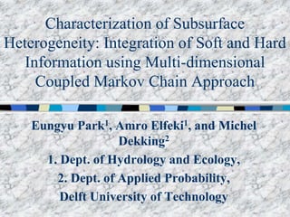 Characterization of Subsurface
Heterogeneity: Integration of Soft and Hard
Information using Multi-dimensional
Coupled Markov Chain Approach
Eungyu Park1, Amro Elfeki1, and Michel
Dekking2
1. Dept. of Hydrology and Ecology,
2. Dept. of Applied Probability,
Delft University of Technology
 