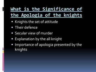 What is the Significance of
the Apologia of the knights
 Knights the set of attitude
 Their defence
 Secular view of murder
 Explanation by the all knight
 Importance of apologia presented by the
knights
 
