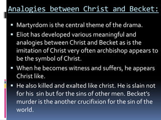 Analogies between Christ and Becket:
 Martyrdom is the central theme of the drama.
 Eliot has developed various meaningful and
analogies between Christ and Becket as is the
imitation of Christ very often archbishop appears to
be the symbol of Christ.
 When he becomes witness and suffers, he appears
Christ like.
 He also killed and exalted like christ. He is slain not
for his sin but for the sins of other men. Becket’s
murder is the another crucifixion for the sin of the
world.
 