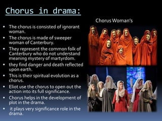 Chorus in drama:
 The chorus is consisted of ignorant
woman.
 The chorus is made of sweeper
woman of Canterbury.
 They represent the common folk of
Canterbury who do not understand
meaning mystery of martyrdom.
 they find danger and death reflected
upon earth.
 This is their spiritual evolution as a
chorus.
 Eliot use the chorus to open out the
action into its full significance.
 Chorus helps in the development of
plot in the drama.
 it plays very significance role in the
drama.
ChorusWoman’s
 