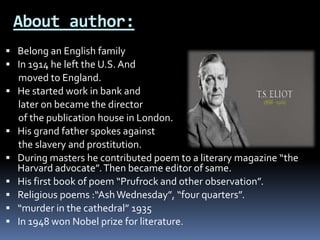 About author:
 Belong an English family
 In 1914 he left the U.S. And
moved to England.
 He started work in bank and
later on became the director
of the publication house in London.
 His grand father spokes against
the slavery and prostitution.
 During masters he contributed poem to a literary magazine “the
Harvard advocate”.Then became editor of same.
 His first book of poem “Prufrock and other observation”.
 Religious poems :“AshWednesday”, “four quarters”.
 “murder in the cathedral” 1935
 In 1948 won Nobel prize for literature.
 