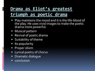 Drama as Eliot’s greatest
triumph as poetic drama
 Play maintains the mood and it is the life-blood of
the play. He uses vivid images to make the poetic
drama more powerful.
 Musical pattern
 Revival of poetic drama
 Suitability of theme
 Its popularity
 Proper idiom
 Lyrical poetry of chorus
 Dramatic dialogue
 conclusion
 