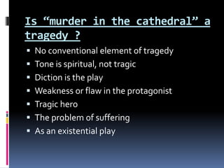 Is “murder in the cathedral” a
tragedy ?
 No conventional element of tragedy
 Tone is spiritual, not tragic
 Diction is the play
 Weakness or flaw in the protagonist
 Tragic hero
 The problem of suffering
 As an existential play
 