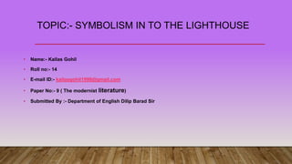 TOPIC:- SYMBOLISM IN TO THE LIGHTHOUSE
• Name:- Kailas Gohil
• Roll no:- 14
• E-mail ID:- kailasgohil1998@gmail.com
• Paper No:- 9 ( The modernist literature)
• Submitted By :- Department of English Dilip Barad Sir
 