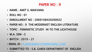 PAPER NO : 9
• NAME : AMIT S. MAKVANA
• ROLL NO : 01
• ENROLLMENT NO : 2069108420200022
• PAPER NO : 9 THE MODERNIST ENGLISH LITERATURE
• TOPIC : FEMINISTIC STUDY IN TO THE LIGHTHOUSE
• M.A. SEM -3
• BATCH : 2019 – 21
• EMAIL ID : A.MAKWANA10998@GMAIL.COM
• SUBMITTED TO : S.B. GARDI DEPARTMENT OF ENGLISH
 
