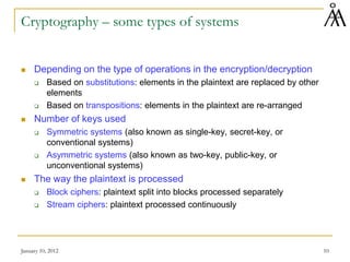 January 10, 2012 10
Cryptography – some types of systems
 Depending on the type of operations in the encryption/decryption
 Based on substitutions: elements in the plaintext are replaced by other
elements
 Based on transpositions: elements in the plaintext are re-arranged
 Number of keys used
 Symmetric systems (also known as single-key, secret-key, or
conventional systems)
 Asymmetric systems (also known as two-key, public-key, or
unconventional systems)
 The way the plaintext is processed
 Block ciphers: plaintext split into blocks processed separately
 Stream ciphers: plaintext processed continuously
 