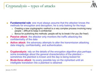 January 10, 2012 11
Cryptanalysis – types of attacks
 Fundamental rule: one must always assume that the attacker knows the
methods for encryption and decryption; he is only looking for the keys
 Creating a new cryptographic method is a very complex process involving many
people – difficult to keep it confidential
 Bonus for publishing the methods: people will try to break it for you (for free!)
 Passive attack: the attacker only monitors the traffic attacking the
confidentiality of the data
 Active attack: the adversary attempts to alter the transmission attacking
data integrity, confidentiality, and authentication.
 Cryptanalysis: rely on the details of the encryption algorithm plus perhaps
some knowledge about the general characteristics of the plaintext –
sometimes the plaintext is known and the key is being looked for
 Brute-force attack: try every possible key on the ciphertext until an
intelligible translation into a plaintext is obtained
 