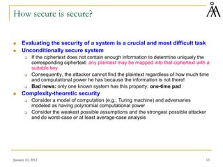 January 10, 2012 15
How secure is secure?
 Evaluating the security of a system is a crucial and most difficult task
 Unconditionally secure system
 If the ciphertext does not contain enough information to determine uniquely the
corresponding ciphertext: any plaintext may be mapped into that ciphertext with a
suitable key
 Consequently, the attacker cannot find the plaintext regardless of how much time
and computational power he has because the information is not there!
 Bad news: only one known system has this property: one-time pad
 Complexity-theoretic security
 Consider a model of computation (e.g., Turing machine) and adversaries
modeled as having polynomial computational power
 Consider the weakest possible assumptions and the strongest possible attacker
and do worst-case or at least average-case analysis
 