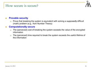 January 10, 2012 16
How secure is secure?
 Provable security
 Prove that breaking the system is equivalent with solving a supposedly difficult
(math) problem (e.g., from Number Theory)
 Computationally secure
 The (perceived) cost of breaking the system exceeds the value of the encrypted
information
 The (perceived) time required to break the system exceeds the useful lifetime of
the information
 