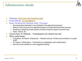 January 10, 2012 20
Administrative details
 Webpage: http://users.abo.fi/ipetre/crypto/
 Email address: ion.petre@abo.fi
 Exam: 30 points for maximum mark, 15 to pass
 Not necessarily interested in the full details of the algorithms/protocols
 Rather on the structure of an algorithm/protocol, the rationale behind that structure
 Breaking or designing simple systems (simple enough for paper and pencil only)
 Ideas, notions, etc.
 Course book: W. Stallings – “Cryptography and network security”
 Other useful books:
 C.Kaufman, R.Perlamn, M.Speciner – “Network security. Private communication in a public
world”
 W.Trappe, L.Washington – “Introduction to cryptography with coding theory”
 See the course website for more suggested reading
 