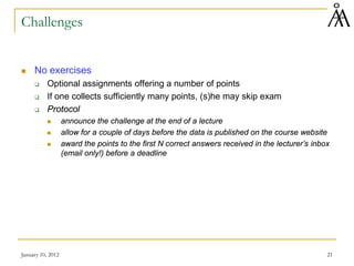 January 10, 2012 21
Challenges
 No exercises
 Optional assignments offering a number of points
 If one collects sufficiently many points, (s)he may skip exam
 Protocol
 announce the challenge at the end of a lecture
 allow for a couple of days before the data is published on the course website
 award the points to the first N correct answers received in the lecturer’s inbox
(email only!) before a deadline
 