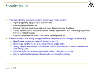 January 10, 2012 4
Security issues
 The world before computers was in some ways much simpler
 Signing, legalizing a paper would authenticate it
 Photocopying easily detected
 Erasing, inserting, modifying words on a paper document easily detectable
 Secure transmission of a document: seal it and use a reasonable mail carrier (hoping the mail
train does not get robbed)
 One can recognize each other’s face, voice, hand signature, etc.
 Electronic world: the ability to copy and alter information has changed dramatically
 No difference between an “original” file and copies of it
 Removing a word from a file or inserting others is undetectable
 Adding a signature to the end of a file/email: one can impersonate it – add it to other files as
well, modify it, etc.
 Electronic traffic can be (and is!) monitored, altered, often without noticing
 How to authenticate the person electronically communicating with you
 