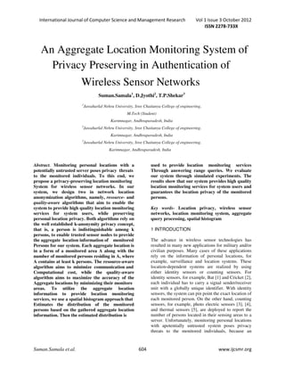 International Journal of Computer Science and Management Research Vol 1 Issue 3 October 2012
ISSN 2278-733X
Suman.Samala et.al. 604 www.ijcsmr.org
Abstract. Monitoring personal locations with a
potentially untrusted server poses privacy threats
to the monitored individuals. To this end, we
propose a privacy-preserving location monitoring
System for wireless sensor networks. In our
system, we design two in network location
anonymization algorithms, namely, resource- and
quality-aware algorithms that aim to enable the
system to provide high quality location monitoring
services for system users, while preserving
personal location privacy. Both algorithms rely on
the well established k-anonymity privacy concept,
that is, a person is indistinguishable among k
persons, to enable trusted sensor nodes to provide
the aggregate location information of monitored
Persons for our system. Each aggregate location is
in a form of a monitored area A along with the
number of monitored persons residing in A, where
A contains at least k persons. The resource-aware
algorithm aims to minimize communication and
Computational cost, while the quality-aware
algorithm aims to maximize the accuracy of the
Aggregate locations by minimizing their monitore
areas. To utilize the aggregate location
information to provide location monitoring
services, we use a spatial histogram approach that
Estimates the distribution of the monitored
persons based on the gathered aggregate location
information. Then the estimated distribution is
used to provide location monitoring services
Through answering range queries. We evaluate
our system through simulated experiments. The
results show that our system provides high quality
location monitoring services for system users and
guarantees the location privacy of the monitored
persons.
Key words- Location privacy, wireless sensor
networks, location monitoring system, aggregate
query processing, spatial histogram
1 INTRODUCTION
The advance in wireless sensor technologies has
resulted in many new applications for military and/or
civilian purposes. Many cases of these applications
rely on the information of personal locations, for
example, surveillance and location systems. These
location-dependent systems are realized by using
either identity sensors or counting sensors. For
identity sensors, for example, Bat [1] and Cricket [2],
each individual has to carry a signal sender/receiver
unit with a globally unique identifier. With identity
sensors, the system can pin point the exact location of
each monitored person. On the other hand, counting
sensors, for example, photo electric sensors [3], [4],
and thermal sensors [5], are deployed to report the
number of persons located in their sensing areas to a
server. Unfortunately, monitoring personal locations
with apotentially untrusted system poses privacy
threats to the monitored individuals, because an
Privacy Preserving in Authentication of
Wireless Sensor Networks
Suman.Samala1
, D.Jyothi2
, T.P.Shekar3
1
Jawaharlal Nehru University, Sree Chaitanya College of engineering,
M.Tech (Student)
Karimnagar, Andhraparadesh, India
2
Jawaharlal Nehru University, Sree Chaitanya College of engineering,
Karimnagar, Andhraparadesh, India
3
Jawaharlal Nehru University, Sree Chaitanya College of engineering,
Karimnagar, Andhraparadesh, India
An Aggregate Location Monitoring System of
 