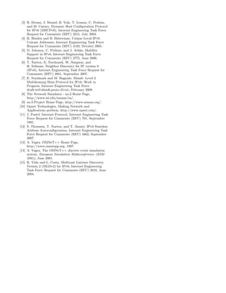 [3] R. Droms, J. Bound, B. Volz, T. Lemon, C. Perkins,
and M. Carney. Dynamic Host Conﬁguration Protocol
for IPv6 (DHCPv6), Internet Engineering Task Force
Request for Comments (RFC) 3315, July 2003.
[4] R. Hinden and B. Haberman. Unique Local IPv6
Unicast Addresses, Internet Engineering Task Force
Request for Comments (RFC) 4193, October 2005.
[5] D. Johnson, C. Perkins, and J. Arkko. Mobility
Support in IPv6, Internet Engineering Task Force
Request for Comments (RFC) 3775, June 2006.
[6] T. Narten, E. Nordmark, W. Simpson, and
H. Soliman. Neighbor Discovery for IP version 6
(IPv6), Internet Engineering Task Force Request for
Comments (RFC) 4861, September 2007.
[7] E. Nordmark and M. Bagnulo. Shim6: Level 3
Multihoming Shim Protocol for IPv6, Work in
Progress, Internet Engineering Task Force
draft-ietf-shim6-proto-10.txt, February 2008.
[8] The Network Simulator - ns-2 Home Page,
http://www.isi.edu/nsnam/ns/.
[9] ns-3 Project Home Page, http://www.nsnam.org/.
[10] Opnet Technologies, Making Network and
Applications perform, http://www.opnet.com/.
[11] J. Postel. Internet Protocol, Internet Engineering Task
Force Request for Comments (RFC) 791, September
1981.
[12] S. Thomson, T. Narten, and T. Jinmei. IPv6 Stateless
Address Autoconﬁguration, Internet Engineering Task
Force Request for Comments (RFC) 4862, September
2007.
[13] A. Vagra. OMNeT++ Home Page,
http://www.omnetpp.org, 1997.
[14] A. Vagra. The OMNeT++ discrete event simulation
system. European Simulation Multiconference (ESM
2001), June 2001.
[15] R. Vida and L. Costa. Multicast Listener Discovery
Version 2 (MLDv2) for IPv6, Internet Engineering
Task Force Request for Comments (RFC) 3810, June
2004.
 