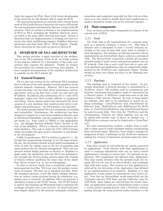 clude the support for IPv6. Most of the future development
of the protocols for the Internet will be made for IPv6.
The next section presents an overview of the current frame-
work of NS-3 while Section 3 describes the basics of IPv6 and
the new mechanisms introduced by this new version of the IP
protocol. Then we present in Section 4 our implementation
of IPv6 in NS-3, including the Neighbor Discovery proto-
col which is the main eﬀort that has been made. Section 5
illustrates how our implementation is working over four sce-
narios that show multihoming support, Neighbor Discovery
operations and dual stack (IPv4 - IPv6) support. Finally,
future directions for this work are given in Section 6.
2. OVERVIEW OF NS-3 ARCHITECTURE
This section provides a quick overview of the architec-
ture of the NS-3 simulator. First of all, we brieﬂy present
its key features followed by a description of the main com-
ponents that compose the simulator. Finally we analyze
the procedures for sending and receiving data packets. A
more complete documentation of the simulator architecture
is available on the NS-3 website [9].
2.1 General Features
NS-3 is the new version of the well-know NS-2 simulator
that is still one of the most popular network simulator in the
network research community. However, NS-2 has received
several criticisms over the years about performance and de-
sign limits, such as the fact that a node can only have one
IP address. In addition, the combination of C++ and oTCL
languages makes new NS-2 models diﬃcult to implement
and debug. Theses various issues have motivated the devel-
opment of a new simulator that would provide better mod-
ularity and performance - the NS-3 project was launched.
The main concepts behind NS-3 are modularity, re-usability
and extensibility. Furthermore, the architecture has been
designed to support in a near future ambitious features such
as distributed simulation, and the integration of native ker-
nel stacks (i.e. from Linux or *BSD) or real applications
(e.g. the Quagga Routing Software Suite) directly in the
core of the simulator. NS-3 is a discrete event-driven net-
work simulator. The code is under the GNU GPLv2 license
which encourages the open source community to participate
in the development.
Unlike its predecessor, NS-3 is written in pure C++. Al-
though this programming language is not the most accessi-
ble one, the developers include several useful mechanisms in
order to ease the coding, such as the use of templates and
smart pointers for the memory management. They also im-
plement several design patterns as Factory or Singleton to
make easier the interaction with the NS-3 core foundation.
For example the Factory design pattern allows the creation
of objects without specifying the exact class of the object
that will be created (e.g. in case of subclassing).
In order to retrieve results from a simulation, most simu-
lators generate text ﬁles. NS-3 can trace the packets via two
types of outputs. The ﬁrst one is standard text ﬁles, where
the simulator produces a text ﬁle which contains informa-
tion on various events occurred during the simulation (e.g.
packets sent or received). In addition, NS-3 can generate a
simulation output in the PCAP format. The PCAP format
is used by the tcpdump and Wireshark tools to represent the
exchange of frames over a live network. As these tools have
been largely adopted by the network community (students,
researchers and industries) especially for their rich set of fea-
tures, it is very useful to beneﬁt from these applications to
analyze simulation results just as live network captures.
2.2 Main components
Now, we focus on the main components (or classes) of the
current code of NS-3.
2.2.1 Node
The Node class is the representation of a network entity
such as a personal computer, a router, etc. This class is
abstract and is subclassed to have a correct behavior ac-
cording to the type of node that users want to include in
their simulations. For instance, an Internet end-host will be
represented by an InternetNode object, which is a subclass of
Node. The InternetNode component contains all necessary
network stacks to send, receive and process packets over an
IP network. Note that a node could have one or more net-
work interfaces and applications that are respectively imple-
mented by the NetDevice and Application classes. Further
details on these two classes are given in the following sub-
sections.
2.2.2 Topology
The topology part is composed of two classes. As pre-
viously mentioned, a network interface is represented by a
NetDevice object. The medium used to communicate and
therefore interconnecting neighbor nodes is represented by
a Channel object. A NetDevice could been seen as the link
between a Node and the Channel. As both of these classes
are abstract, they have to be subclassed to match an ex-
isting technology: CsmaNetDevice and CsmaChannel for
Ethernet links, WiﬁNetDevice and WiﬁChannel for Wi-Fi
links, or PointToPointNetDevice and PointToPointChannel
for point-to-point links. Note that the *NetDevice and the
corresponding *Channel are linked together and can not
be mixed with another type of device or channel (e.g. a
WiﬁNetDevice instance can not be linked with a CsmaChan-
nel).
For each communication medium, a Helper class is avail-
able to allow users to build topologies without manipulating
these low-level classes. Moreover, these Helpers manage the
assignment of layer 2 addresses on the NetDevice instances,
making the creation of simulation scenarios easier for users.
2.2.3 Application
Data that transit on real networks are mainly generated
by applications. Users interact with these applications in
order to exchange information with one (or more) remote
application(s) running on remote host. To represent an ap-
plication, NS-3 implements the abstract class Application.
This class mainly interacts with the network stack (for ex-
ample IPv4 in the case of an InternetNode), and exchanges
data with other nodes. The creation of a new application is
achieved by the derivation of the Application class followed
by an implementation of its behavior. Similarly to a real
application, it uses sockets to communicate via a Socket ob-
ject. Note that an InternetNode would respectively use the
TcpSocket class for TCP ﬂows and the UdpSocket class for
UDP ﬂows. Both classes are derived from the Socket class.
Also, an application could use a PacketSocket object to send
/ receive packets dealing directly with a NetDevice without
passing through the usual protocol stacks (similarly to the
 