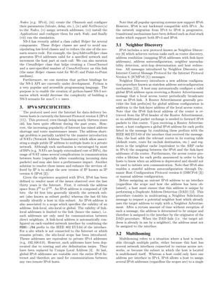 Nodes (e.g. IPv4), (iii) create the Channels and conﬁgure
their parameters (bitrate, delay, etc.), (iv) add NetDevice(s)
to the Nodes, (v) assign network addresses, (vi) install the
Applications and conﬁgure them for each Node, and ﬁnally
(vii) run the simulation.
NS-3 has recently added a class called Helper for several
components. These Helper classes are used to avoid ma-
nipulating low-level classes and to reduce the size of the sce-
nario source code. For example, the Ipv4AddressHelper class
generates IPv4 addresses valid for a speciﬁed network and
increment the host part at each call. We can also mention
the CsmaHelper class that helps creating a CsmaChannel
and a user-speciﬁed number of CsmaNetDevice on this link
(the same Helper classes exist for Wi-Fi and Point-to-Point
medium).
Furthermore, we can mention that python bindings for
the NS-3 API are currently under development. Python is
a very popular and accessible programming language. The
purpose is to enable the creation of python-based NS-3 sce-
narios which would decrease the complexity of building a
NS-3 scenario for non-C++ users.
3. IPV6 SPECIFICITIES
The protocol used over the Internet for data delivery be-
tween hosts is currently the Internet Protocol version 4 (IPv4
[11]). This protocol, even though being nearly thirteen years
old, has been quite eﬃcient during the past years. How-
ever, the increasing popularity of Internet has raised address
shortage and route maintenance issues. The address short-
age problem is partially tackled by the massive introduction
of NATs (Network Address Translators) which allow associ-
ating a single public IP address to multiple hosts in a private
network. Although such mechanism is encouraged by most
of ISPs (e.g. NATs are largely externalized cost of ISPs), the
usage of NAT raises several complications in communication
between hosts (especially when considering incoming data
packets) and may also have a performance impact. Another
solution to resolve these issues and enhance the services of-
fered by IP is to adopt the new version of IP known as IP
version 6 (IPv6 [2]).
Given the experience acquired with IPv4, IPv6 has been
deﬁned to resolve most of the issues observed over the last
thirty years in the Internet. First, it extends the address
space from 232
to 2128
. An IPv6 address is composed of 128
bits: the 64 ﬁrst bits generally identify the network sub-
net (also known as subnet preﬁx) whereas the last 64 bits
usually identify a host in this subnet. An IPv6 address is
also associated to a scope which speciﬁes the validity of an
address: link-local, site-local or global. The validity of link-
local addresses is limited to the link (hence the name), i.e.
such addresses are only used for communication between
direct neighbors. A link-local address is automatically con-
ﬁgured on each enabled network interface by combining the
FE80::/64 preﬁx to the IEEE 802 EUI-64 of the interface.
For a site which is not connected to the Internet or which
remains private, the site-local scope has been introduced.
Theses addresses are equivalent to private IPv4 addresses
(e.g. 192.168.0.0). However, such addresses have been dep-
recated due to routing and site delimitation issues. They
have been replaced by Unique Local Address [4]. At last,
global IPv6 addresses are routable over the entire IPv6 In-
ternet and therefore are used for communications between
any two remote IPv6 hosts.
Note that all popular operating systems now support IPv6.
However, IPv6 is not backward compatible with IPv4. As
the network migration from IPv4 to IPv6 is progressive,
transitional mechanisms have been deﬁned such as dual stack
nodes which support both IPv4 and IPv6.
3.1 Neighbor Discovery
IPv6 includes a new protocol known as Neighbor Discov-
ery [6] which achieves various tasks such as router discovery,
address resolution (mapping IPv6 addresses with link-layer
addresses), address autoconﬁguration, neighbor unreacha-
bility detection, next-hop determination and host redirec-
tion. All messages introduced by Neighbor Discovery are
Internet Control Message Protocol for the Internet Protocol
Version 6 (ICMPv6 [1]) messages.
Neighbor Discovery introduces a new address conﬁgura-
tion procedure known as stateless address autoconﬁguration
mechanism [12]. A host may automatically conﬁgure a valid
global IPv6 address upon receiving a Router Advertisement
message that a local access router periodically broadcasts
over an IPv6 link. A Router Advertisement generally pro-
vides the link preﬁx(es) for global address conﬁguration in
addition to the link-layer address of the local access router.
Note that the IPv6 link-local address of the router is re-
trieved from the IPv6 header of the Router Advertisement,
so no additional packet exchange is needed to forward IPv6
packets to this router. Upon receiving a Router Advertise-
ment, a host conﬁgures a global IPv6 address for each preﬁx
listed in the message by combining these preﬁxes with the
IEEE 802 EUI-64 of the interface that received the message.
Also, the host adds the relevant routes in its routing table
(default route, route for on-link destination, etc.) and reg-
isters in the neighbor cache (equivalent to the ARP cache
in IPv4) the mapping between the IPv6 and the link-layer
addresses of the router. Furthermore, the access router pro-
vides a lifetime for each preﬁx announced in order to help
hosts to know when an address is deprecated and should not
be used to initiate new communication. Note that IPv6 also
enables a stateful address autoconﬁguration through Dy-
namic Host Conﬁguration Protocol version 6 (DHCPv6 [3])
or manual address conﬁguration.
Before assigning an unicast IPv6 address to an interface
(regardless the scope and how the address has been ob-
tained), a host must ensure that this address is unique by
performing a Duplicate Address Detection (DAD) [12]. This
procedure consists in multicasting a Neighbor Solicitation
message to request a potential neighbor host which already
uses the target address to reply with a Neighbor Advertise-
ment. After a certain amount of time without reception of
such a message, the address is determined to be unique and
therefore is assigned to the interface by the originator of the
DAD procedure. When the DAD fails (i.e. the target ad-
dress is already in use by a neighbor), the address must not
be assigned to the interface.
3.2 Multihoming
Multihoming refers to a situation where a host is reach-
able through multiple paths, either because this host has
several network interfaces connected to various access net-
works, or because the subnet in which the host is located
is multihomed itself. Whereas a host could only have one
address per interface in IPv4, IPv6 allows a host to assign
several IPv6 addresses (regardless the scopes are) to a single
 