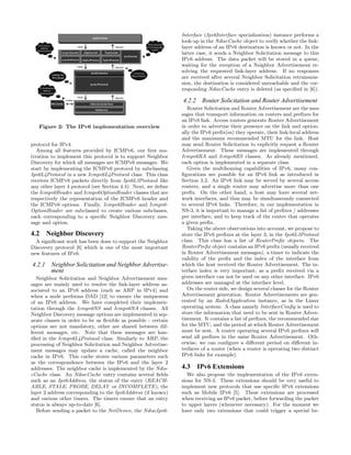 Figure 2: The IPv6 implementation overview
protocol for IPv4.
Among all features provided by ICMPv6, our ﬁrst mo-
tivation to implement this protocol is to support Neighbor
Discovery for which all messages are ICMPv6 messages. We
start by implementing the ICMPv6 protocol by subclassing
Ipv6L4Protocol in a new Icmpv6L4Protocol class. This class
receives ICMPv6 packets directly from Ipv6L3Protocol like
any other layer 4 protocol (see Section 4.4). Next, we deﬁne
the Icmpv6Header and Icmpv6OptionHeader classes that are
respectively the representation of the ICMPv6 header and
the ICMPv6 options. Finally, Icmpv6Header and Icmpv6-
OptionHeader are subclassed to create various subclasses,
each corresponding to a speciﬁc Neighbor Discovery mes-
sage and option.
4.2 Neighbor Discovery
A signiﬁcant work has been done to support the Neighbor
Discovery protocol [6] which is one of the most important
new features of IPv6.
4.2.1 Neighbor Solicitation and Neighbor Advertise-
ment
Neighbor Solicitation and Neighbor Advertisement mes-
sages are mainly used to resolve the link-layer address as-
sociated to an IPv6 address (such as ARP in IPv4) and
when a node performs DAD [12] to ensure the uniqueness
of an IPv6 address. We have completed their implemen-
tation through the Icmpv6NS and Icmpv6NA classes. All
Neighbor Discovery message options are implemented in sep-
arate classes in order to be as ﬂexible as possible - certain
options are not mandatory, other are shared between dif-
ferent messages, etc. Note that these messages are han-
dled in the Icmpv6L4Protocol class. Similarly to ARP, the
processing of Neighbor Solicitation and Neighbor Advertise-
ment messages may update a cache, called the neighbor
cache in IPv6. This cache stores various parameters such
as the correspondence between the IPv6 and the layer 2
addresses. The neighbor cache is implemented by the Ndis-
cCache class. An NdiscCache entry contains several ﬁelds
such as an Ipv6Address, the status of the entry (REACH-
ABLE, STALE, PROBE, DELAY or INCOMPLETE), the
layer 2 address corresponding to the Ipv6Address (if known)
and various other timers. The timers ensure that an entry
status is always up-to-date [6].
Before sending a packet to the NetDevice, the NdiscIpv6-
Interface (Ipv6Interface specialization) instance performs a
look-up in the NdiscCache object to verify whether the link-
layer address of an IPv6 destination is known or not. In the
latter case, it sends a Neighbor Solicitation message to this
IPv6 address. The data packet will be stored in a queue,
waiting for the reception of a Neighbor Advertisement re-
solving the requested link-layer address. If no responses
are received after several Neighbor Solicitation retransmis-
sion, the destination is considered unreachable and the cor-
responding NdiscCache entry is deleted (as speciﬁed in [6]).
4.2.2 Router Solicitation and Router Advertisement
Router Solicitation and Router Advertisement are the mes-
sages that transport information on routers and preﬁxes for
an IPv6 link. Access routers generate Router Advertisement
in order to advertise their presence on the link and option-
ally the IPv6 preﬁx(es) they operate, their link-local address
and the maximum recommended MTU for the link. Host
may send Router Solicitation to explicitly request a Router
Advertisement. These messages are implemented through
Icmpv6RA and Icmpv6RS classes. As already mentioned,
each option is implemented in a separate class.
Given the multihoming capabilities of IPv6, many con-
ﬁgurations are possible for an IPv6 link as introduced in
Section 3.2. An IPv6 link may be served by several access
routers, and a single router may advertise more than one
preﬁx. On the other hand, a host may have several net-
work interfaces, and thus may be simultaneously connected
to several IPv6 links. Therefore, in our implementation in
NS-3, it is important to manage a list of preﬁxes / addresses
per interface, and to keep track of the router that operates
a given preﬁx.
Taking the above observations into account, we propose to
store the IPv6 preﬁxes at the layer 3, in the Ipv6L3Protocol
class. This class has a list of RouterPreﬁx objects. The
RouterPreﬁx object contains an IPv6 preﬁx (usually received
in Router Advertisement messages), a timer to indicate the
validity of the preﬁx and the index of the interface from
which the host received the Router Advertisement. The in-
terface index is very important, as a preﬁx received via a
given interface can not be used on any other interface. IPv6
addresses are managed at the interface level.
On the router side, we design several classes for the Router
Advertisement generation. Router Advertisements are gen-
erated by an RadvdApplication instance, as in the Linux
operating system. A class namely InterfaceConﬁg is used to
store the information that need to be sent in Router Adver-
tisement. It contains a list of preﬁxes, the recommended size
for the MTU, and the period at which Router Advertisement
must be sent. A router operating several IPv6 preﬁxes will
send all preﬁxes in the same Router Advertisement. Oth-
erwise, we can conﬁgure a diﬀerent period on diﬀerent in-
terfaces of a router (when a router is operating two distinct
IPv6 links for example).
4.3 IPv6 Extensions
We also propose the implementation of the IPv6 exten-
sions for NS-3. These extensions should be very useful to
implement new protocols that use speciﬁc IPv6 extensions
such as Mobile IPv6 [5]. These extensions are processed
when receiving an IPv6 packet, before forwarding the packet
to upper layers (whenever necessary). For the moment we
have only two extensions that could trigger a special be-
 