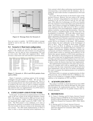 Figure 6: Message ﬂows for Scenario 3
from one router to another. An ICMPv6 redirect message
should be used in this case. We are currently working on
this issue.
5.4 Scenario 4: Dual stack conﬁguration
In the last scenario, we consider the whole topology of
Figure 3. We consider the same scenario as in the previous
subsection, but we add an extra correspondent CN3 and
an extra router AR4 which only implement IPv4. STA1
becomes a dual stack node with both IPv4 and IPv6 stacks.
Figure 7: Scenario 4: IPv4 and IPv6 packets from
and to STA1
Figure 7 represents a tcpdump capture of the messages
exchanged over all interfaces of STA1. We can see that
both IPv4 and IPv6 packets are exchanged well. This is a
very interesting feature since dual mode nodes will certainly
be studied in the next years in order to evaluate transition
mechanisms that are needed in the real world. In addition,
this indicates that our implementation of an IPv6 stack in
NS-3 does not break the IPv4 support.
6. CONCLUSION AND FUTURE WORK
In this paper, we presented our implementation of an IPv6
stack in the new version of the Network Simulator namely
NS-3. The project NS-3 started in 2006 and focused on the
core of the simulator. Today, it already proposes an Inter-
net framework with a light version of a UDP / TCP / IP
stack. The NS-3 project is very ambitious, as it aims at
becoming the reference in simulation of the Internet model.
The true novelty in this new version is the interaction with
real systems. The OSI model implementation of NS-3 is
close to what a current operating system implements (e.g.
Unix systems) which allows performing experimentation by
interconnecting a real testbed with the simulator. For ex-
ample, the same socket interface is implemented in NS-3 and
FreeBSD.
Up to now, NS-3 only focuses on the fourth version of the
Internet Protocol. However, the new version of IP, namely
IPv6, is currently being deployed in the Internet, and will
deﬁnitely be the next IP protocol used for the next ﬁfty
years. IPv6 oﬀers lot of advantages over IPv4 as it beneﬁts
from the experience of more than thirty years of the Internet
usage. One of them is certainly the Neighbor Discovery pro-
tocol. Inspired from the ARP protocol for IPv4, it enables
router discovery, host autoconﬁguration, neighbor discovery,
address resolution, and next hop determination. Moreover,
IPv6 proposes a simpliﬁed header system which eases the
development of extensions. IPv6 also oﬀers several proto-
cols for multihoming and mobility support. This support
allows optimizing communications of mobile devices such as
PDA or Personal Area Network connected to the Internet.
Therefore, it is important to include the support of IPv6
within NS-3 as we propose in this paper. Our implemen-
tation follows the same philosophy as the development of
IPv4 in NS-3. Thus we design an IPv6 socket API and
layers 3 and 4 for IPv6. In addition, we develop ICMPv6
in order to generate the Neighbor Discovery messages (i.e.
Neighbor Advertisement, Neighbor Solicitation, Router Ad-
vertisement and Router Solicitation). The implementation
of radvd allows routers to advertise IPv6 preﬁx(es) on the
link(s) they operate similarly to GNU/Linux operating sys-
tems. We include in this development the multihoming sup-
port, where a host may be simultaneously connected to sev-
eral links, and where several IPv6 preﬁxes may be sent over a
single IPv6 link. In Section 5 we illustrate various scenarios
in order to show the features that have been implemented.
The implementation presented in this paper does not pre-
tend to be complete and is still an ongoing work. However,
we believe that the main components of an IPv6 stack have
been implemented, and can serve for further development.
We expect to propose this implementation to be included in
the core of NS-3.
Our future work is to propose an implementation of other
IPv6 protocols, such as Mobile IPv6 [5] or SHIM6 [7]. Cur-
rently we are focusing on a complete support of ICMPv6 in
addition to the integration of TCP over IPv6.
7. ACKNOWLEDGMENT
The authors would like to thank David Gross from LSIIT
and Mehdi Benamor from Telecom Bretagne for their great
help throughout the implementation process. The achieve-
ment of this work would not be possible without their in-
valuable assistance.
8. REFERENCES
[1] A. Conta, S. Deering, and M. Gupta. Internet Control
Message Protocol (ICMPv6) for the Internet Protocol
Version 6 (IPv6) Speciﬁcation, Internet Engineering
Task Force Request for Comments (RFC) 4443, March
2006.
[2] S. Deering and R. H. Postel. Internet Protocol,
Version 6 (IPv6) Speciﬁcation, Internet Engineering
Task Force Request for Comments (RFC) 2460,
December 1998.
 