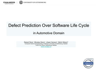 Defect Prediction Over Software Life Cycle
in Automotive Domain
Rakesh Rana1, Miroslaw Staron1, Jörgen Hansson1, Martin Nilsson2
1Computer Science & Engineering, Chalmers | University of Gothenburg, Sweden
2Volvo Car Group, Gothenburg, Sweden
rakesh.rana@gu.se
 