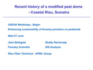 Recent history of a modified peat dome
                 - Coastal Riau, Sumatra


ASEAN Workshop - Bogor
Enhancing sustainability of forestry practices on peatlands

Wed 27 June

John Bathgate                 Reddy Rachmady
Forestry Scientist            GIS Analysis

Riau Fiber Technical - APRIL Group




                                                              1
 