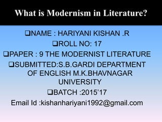 What is Modernism in Literature?
NAME : HARIYANI KISHAN .R
ROLL NO: 17
PAPER : 9 THE MODERNIST LITERATURE
SUBMITTED:S.B.GARDI DEPARTMENT
OF ENGLISH M.K.BHAVNAGAR
UNIVERSITY
BATCH :2015’17
Email Id :kishanhariyani1992@gmail.com
 