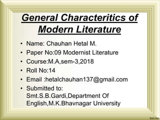 General Characteritics of
Modern Literature
• Name: Chauhan Hetal M.
• Paper No:09 Modernist Literature
• Course:M.A,sem-3,2018
• Roll No:14
• Email :hetalchauhan137@gmail.com
• Submitted to:
Smt.S.B.Gardi,Department Of
English,M.K.Bhavnagar University
 
