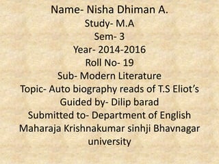 Name- Nisha Dhiman A.
Study- M.A
Sem- 3
Year- 2014-2016
Roll No- 19
Sub- Modern Literature
Topic- T.S Eliot’s Auto biography
Guided by- Dilip barad
Submitted to- Department of English
Maharaja Krishnakumar sinhji Bhavnagar
university
 